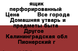 ящик  перфорированный › Цена ­ 250 - Все города Домашняя утварь и предметы быта » Другое   . Калининградская обл.,Пионерский г.